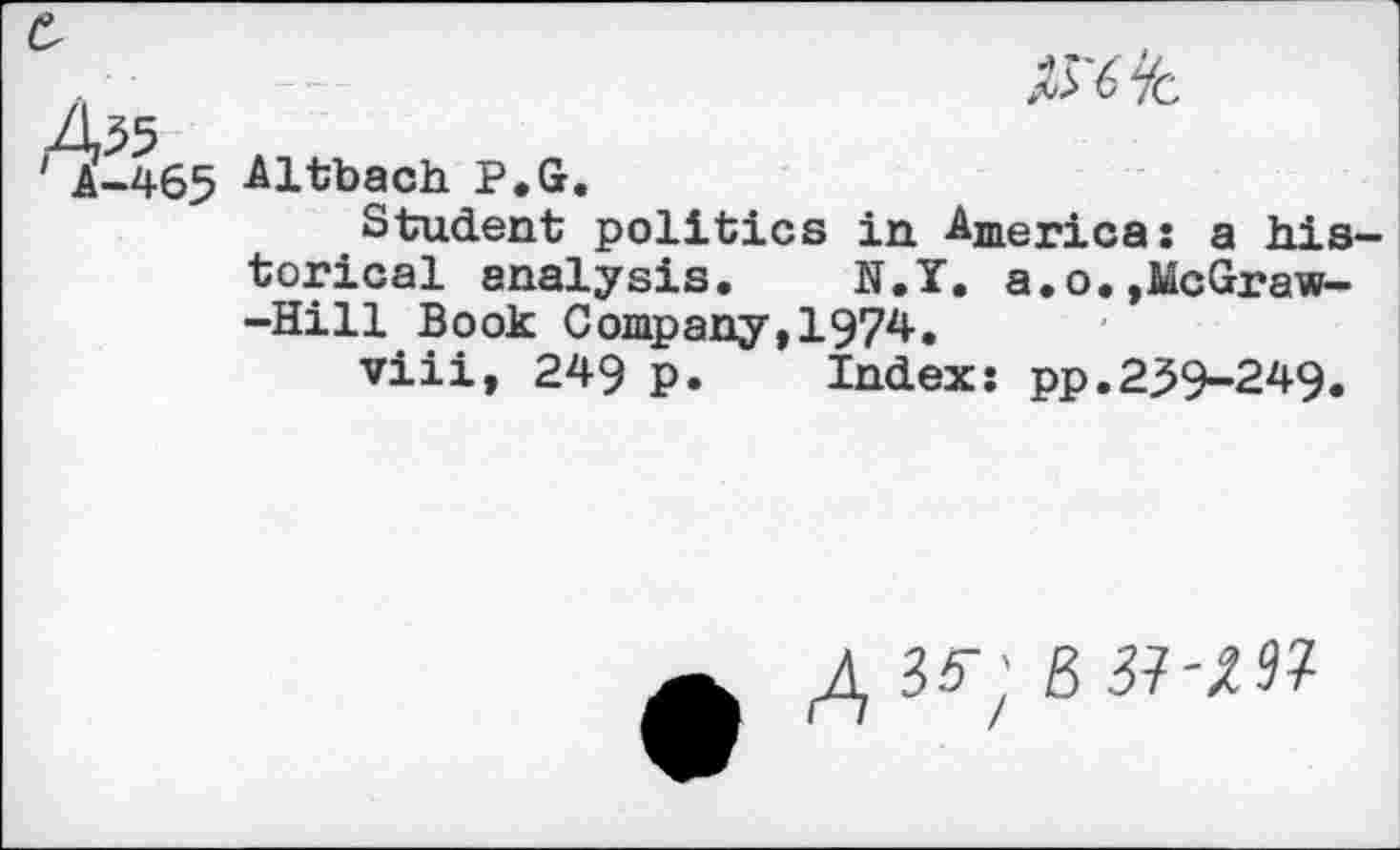 ﻿He
A-465 Altbach P.G
Student politics in America: a historical analysis.	N.Y. a.o.,McGraw-
-Hill Book Company,1974.
viii, 249 p.	Index: pp.239-249.
£ 35"; B 37-;? 3?